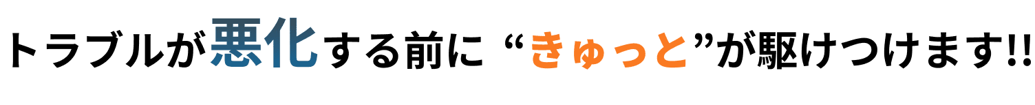 トラブルが悪化する前に“きゅっと”が駆けつけます!!